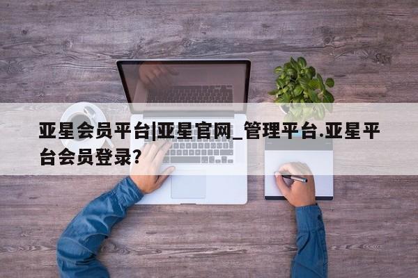 亚星管理平台 亚星在线客服亚星会员平台|亚星官网_管理平台.亚星平台会员登录？
