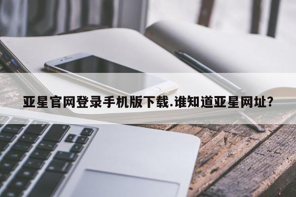 亚星管理平台 亚星在线客服亚星官网登录手机版下载.谁知道亚星网址？