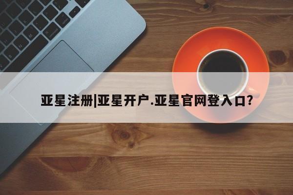 亚星管理平台 亚星在线客服亚星注册|亚星开户.亚星官网登入口？