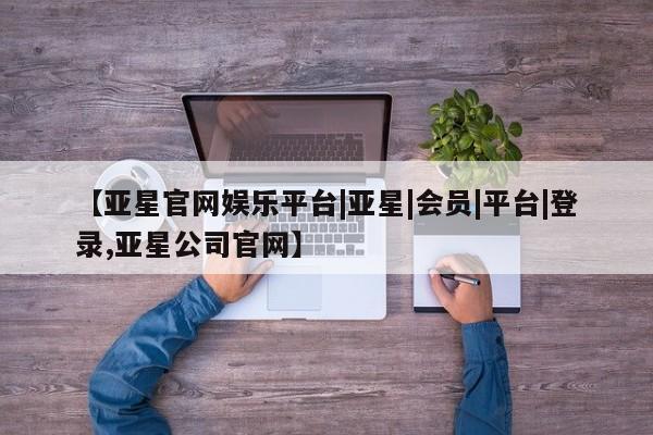 亚星管理平台 亚星在线客服【亚星官网娱乐平台|亚星|会员|平台|登录,亚星公司官网】