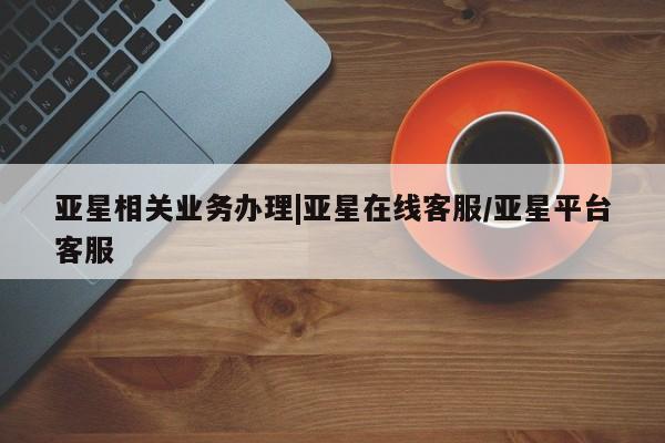 亚星管理平台 亚星在线客服亚星相关业务办理|亚星在线客服/亚星平台客服