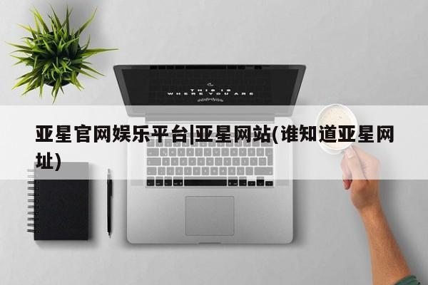 亚星管理平台 亚星在线客服亚星官网娱乐平台|亚星网站(谁知道亚星网址)