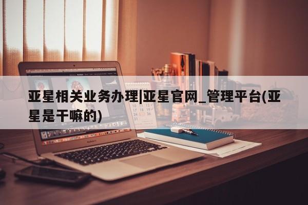 亚星管理平台 亚星在线客服亚星相关业务办理|亚星官网_管理平台(亚星是干嘛的)