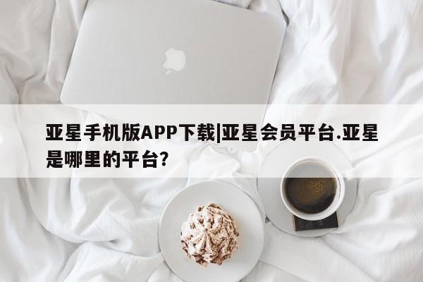 亚星管理平台 亚星在线客服亚星手机版APP下载|亚星会员平台.亚星是哪里的平台？