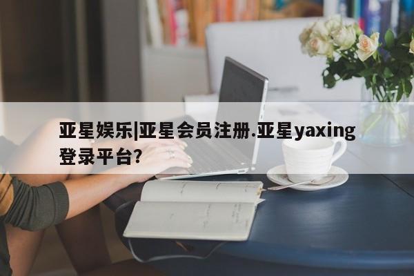 亚星管理平台 亚星在线客服亚星娱乐|亚星会员注册.亚星yaxing登录平台？