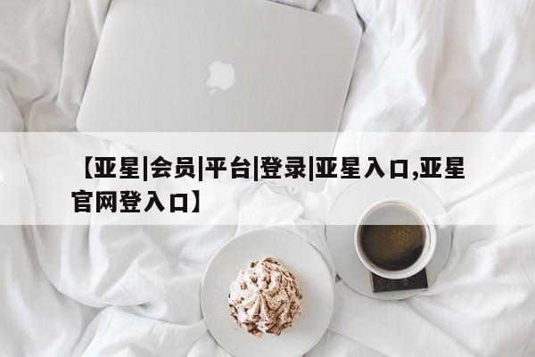 亚星管理平台 亚星在线客服【亚星|会员|平台|登录|亚星入口,亚星官网登入口】