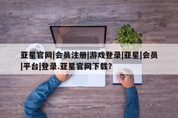 亚星管理平台 亚星在线客服亚星官网|会员注册|游戏登录|亚星|会员|平台|登录.亚星官网下载？
