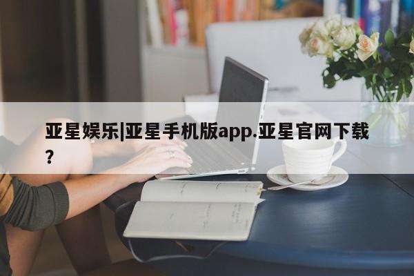 亚星管理平台 亚星在线客服亚星娱乐|亚星手机版app.亚星官网下载？