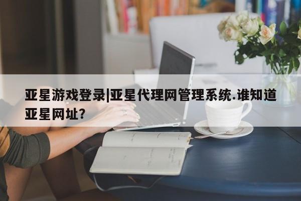 亚星管理平台 亚星在线客服亚星游戏登录|亚星代理网管理系统.谁知道亚星网址？