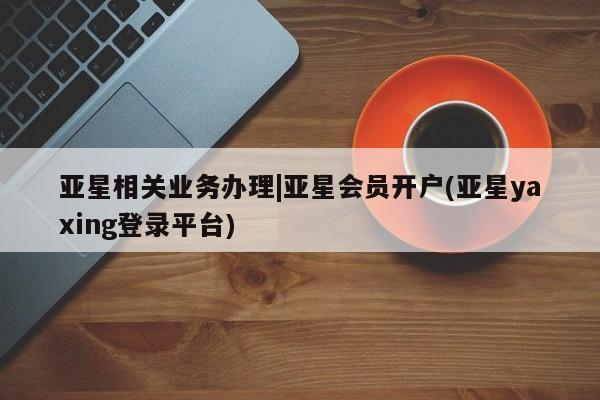 亚星管理平台 亚星在线客服亚星相关业务办理|亚星会员开户(亚星yaxing登录平台)