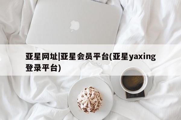 亚星管理平台 亚星在线客服亚星网址|亚星会员平台(亚星yaxing登录平台)