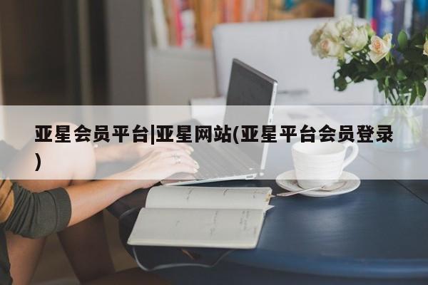 亚星管理平台 亚星在线客服亚星会员平台|亚星网站(亚星平台会员登录)