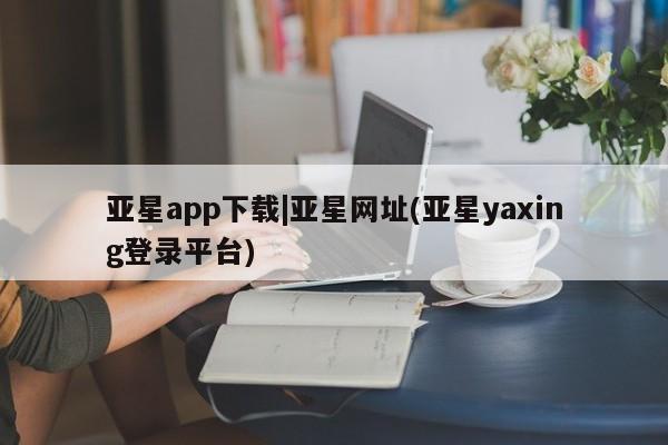 亚星管理平台 亚星在线客服亚星app下载|亚星网址(亚星yaxing登录平台)