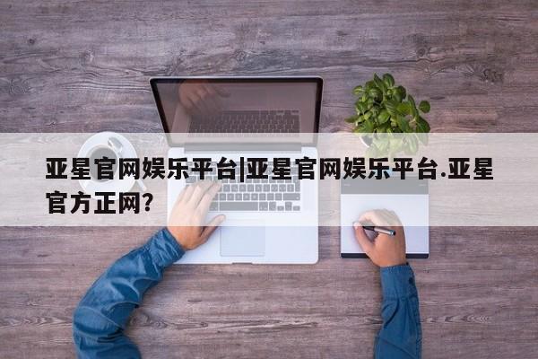 亚星管理平台 亚星在线客服亚星官网娱乐平台|亚星官网娱乐平台.亚星官方正网？