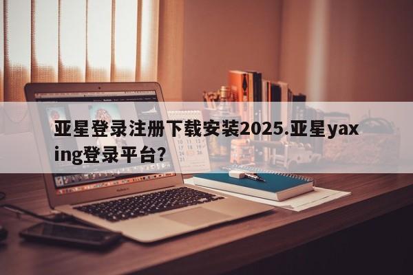 亚星管理平台 亚星在线客服亚星登录注册下载安装2025.亚星yaxing登录平台？