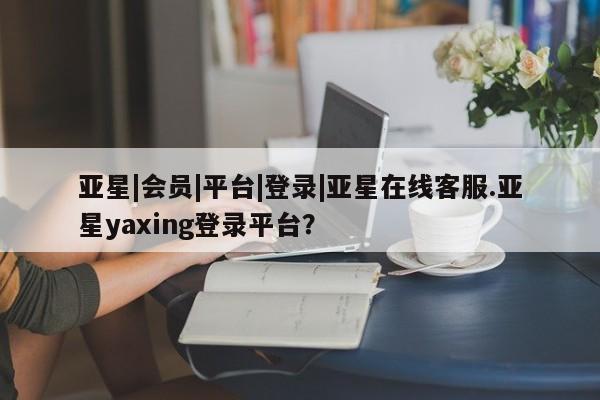 亚星管理平台 亚星在线客服亚星|会员|平台|登录|亚星在线客服.亚星yaxing登录平台？