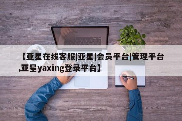 亚星管理平台 亚星在线客服【亚星在线客服|亚星|会员平台|管理平台,亚星yaxing登录平台】
