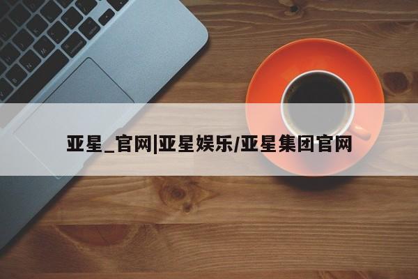 亚星管理平台 亚星在线客服亚星_官网|亚星娱乐/亚星集团官网