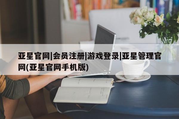 亚星管理平台 亚星在线客服亚星官网|会员注册|游戏登录|亚星管理官网(亚星官网手机版)