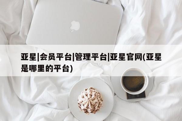 亚星管理平台 亚星在线客服亚星|会员平台|管理平台|亚星官网(亚星是哪里的平台)