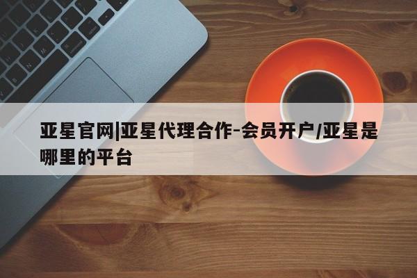 亚星管理平台 亚星在线客服亚星官网|亚星代理合作-会员开户/亚星是哪里的平台