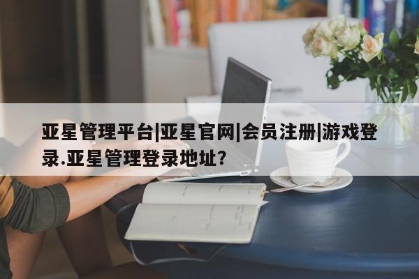 亚星管理平台 亚星在线客服亚星管理平台|亚星官网|会员注册|游戏登录.亚星管理登录地址？