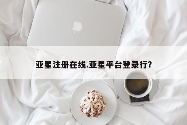 亚星管理平台 亚星在线客服亚星注册在线.亚星平台登录行？