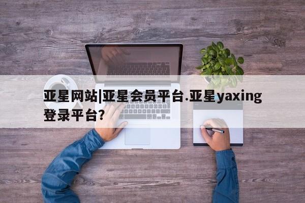 亚星管理平台 亚星在线客服亚星网站|亚星会员平台.亚星yaxing登录平台？