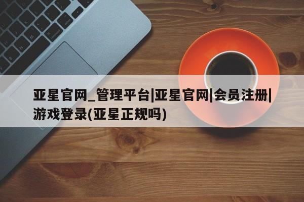 亚星管理平台 亚星在线客服亚星官网_管理平台|亚星官网|会员注册|游戏登录(亚星正规吗)