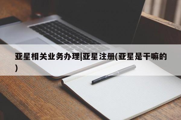 亚星管理平台 亚星在线客服亚星相关业务办理|亚星注册(亚星是干嘛的)