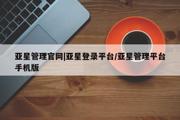 亚星管理平台 亚星在线客服亚星管理官网|亚星登录平台/亚星管理平台手机版