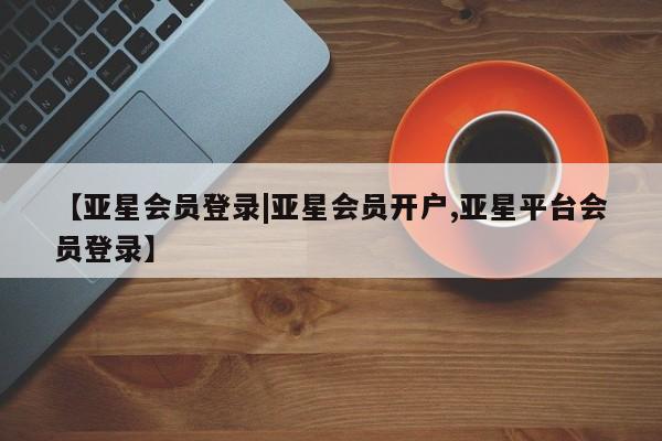 亚星管理平台 亚星在线客服【亚星会员登录|亚星会员开户,亚星平台会员登录】