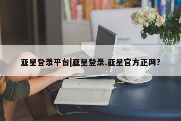 亚星管理平台 亚星在线客服亚星登录平台|亚星登录.亚星官方正网？