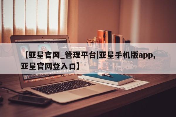 亚星管理平台 亚星在线客服【亚星官网_管理平台|亚星手机版app,亚星官网登入口】