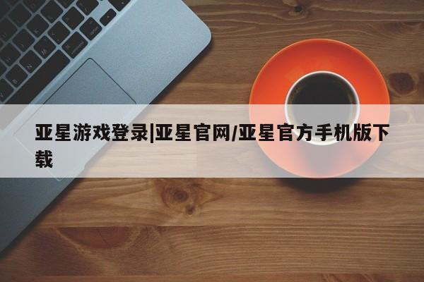 亚星管理平台 亚星在线客服亚星游戏登录|亚星官网/亚星官方手机版下载