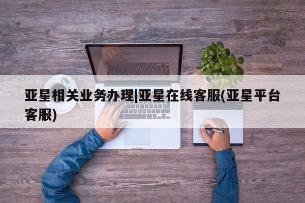 亚星管理平台 亚星在线客服亚星相关业务办理|亚星在线客服(亚星平台客服)