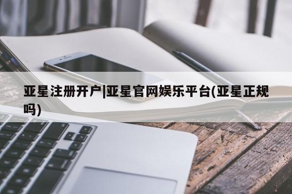 亚星管理平台 亚星在线客服亚星注册开户|亚星官网娱乐平台(亚星正规吗)