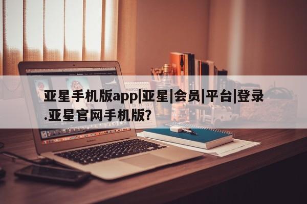 亚星管理平台 亚星在线客服亚星手机版app|亚星|会员|平台|登录.亚星官网手机版？