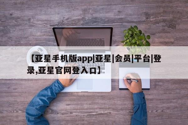 亚星管理平台 亚星在线客服【亚星手机版app|亚星|会员|平台|登录,亚星官网登入口】