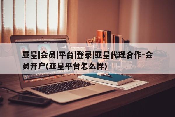 亚星管理平台 亚星在线客服亚星|会员|平台|登录|亚星代理合作-会员开户(亚星平台怎么样)