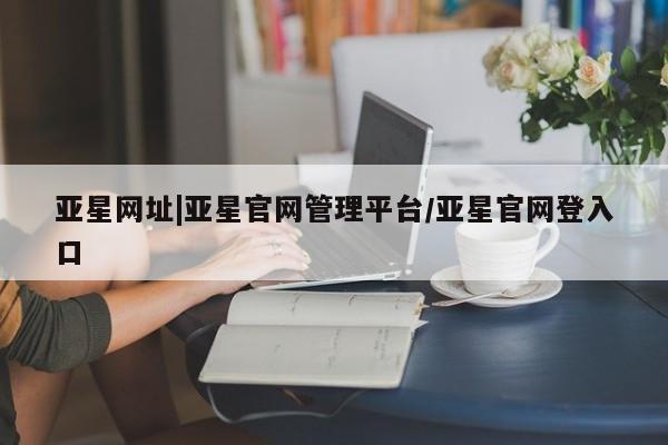 亚星管理平台 亚星在线客服亚星网址|亚星官网管理平台/亚星官网登入口