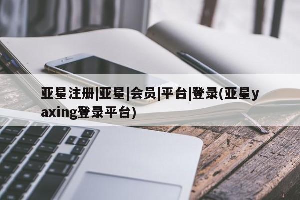 亚星管理平台 亚星在线客服亚星注册|亚星|会员|平台|登录(亚星yaxing登录平台)