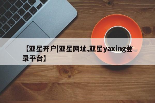 亚星管理平台 亚星在线客服【亚星开户|亚星网址,亚星yaxing登录平台】