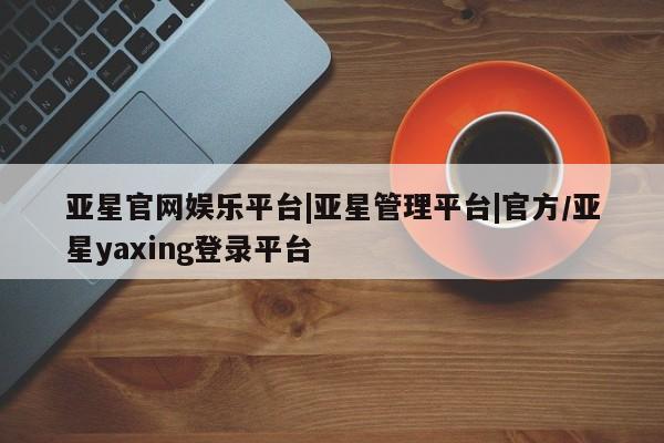 亚星管理平台 亚星在线客服亚星官网娱乐平台|亚星管理平台|官方/亚星yaxing登录平台