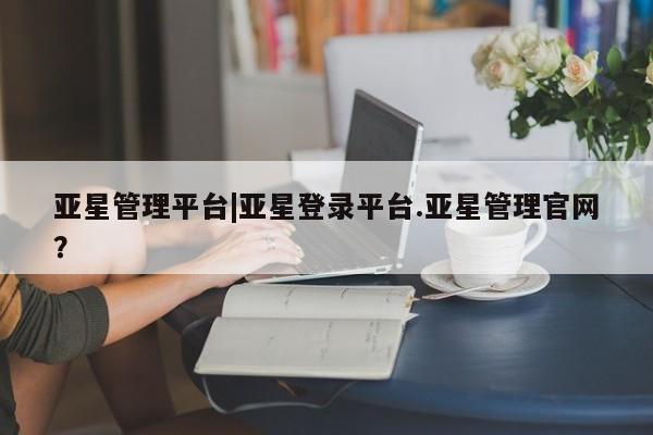 亚星管理平台 亚星在线客服亚星管理平台|亚星登录平台.亚星管理官网？