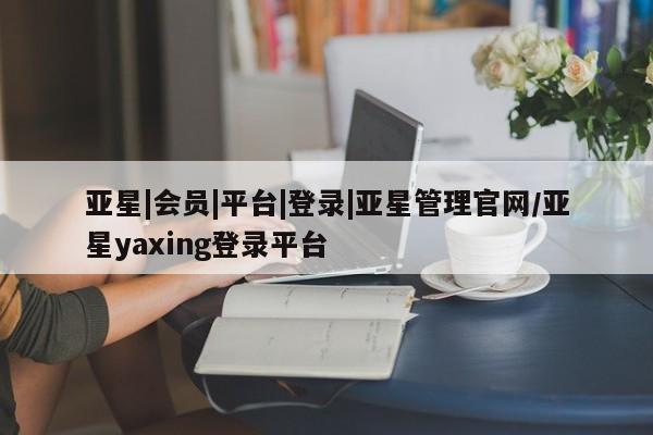 亚星管理平台 亚星在线客服亚星|会员|平台|登录|亚星管理官网/亚星yaxing登录平台