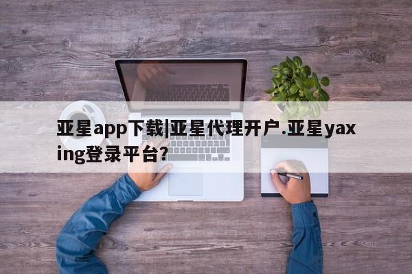 亚星管理平台 亚星在线客服亚星app下载|亚星代理开户.亚星yaxing登录平台？