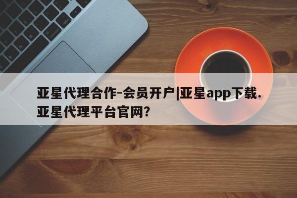 亚星管理平台 亚星在线客服亚星代理合作-会员开户|亚星app下载.亚星代理平台官网？