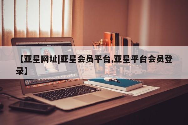 亚星管理平台 亚星在线客服【亚星网址|亚星会员平台,亚星平台会员登录】