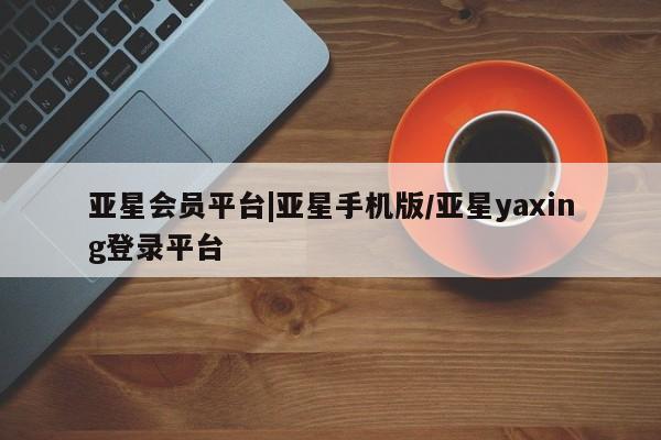 亚星管理平台 亚星在线客服亚星会员平台|亚星手机版/亚星yaxing登录平台